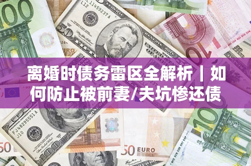 济南离婚时债务雷区全解析｜如何防止被前妻/夫坑惨还债？