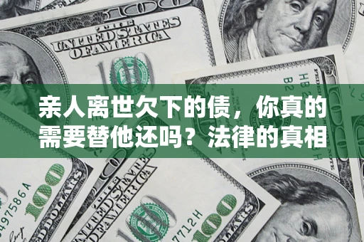 济南亲人离世欠下的债，你真的需要替他还吗？法律的真相或许与你想的不一样